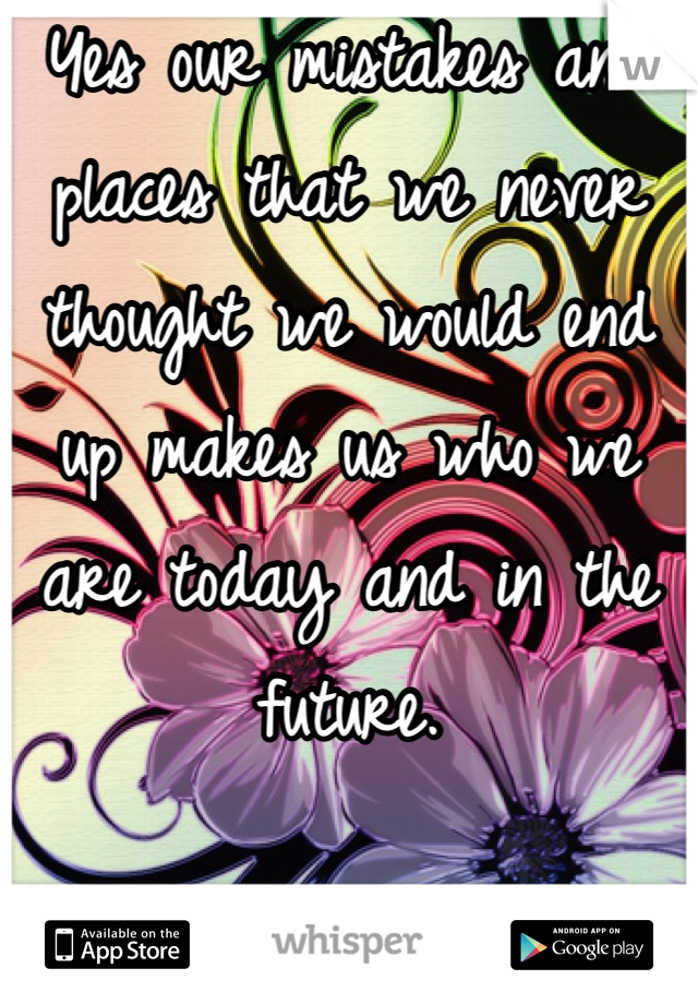 Yes our mistakes and places that we never thought we would end up makes us who we are today and in the future.