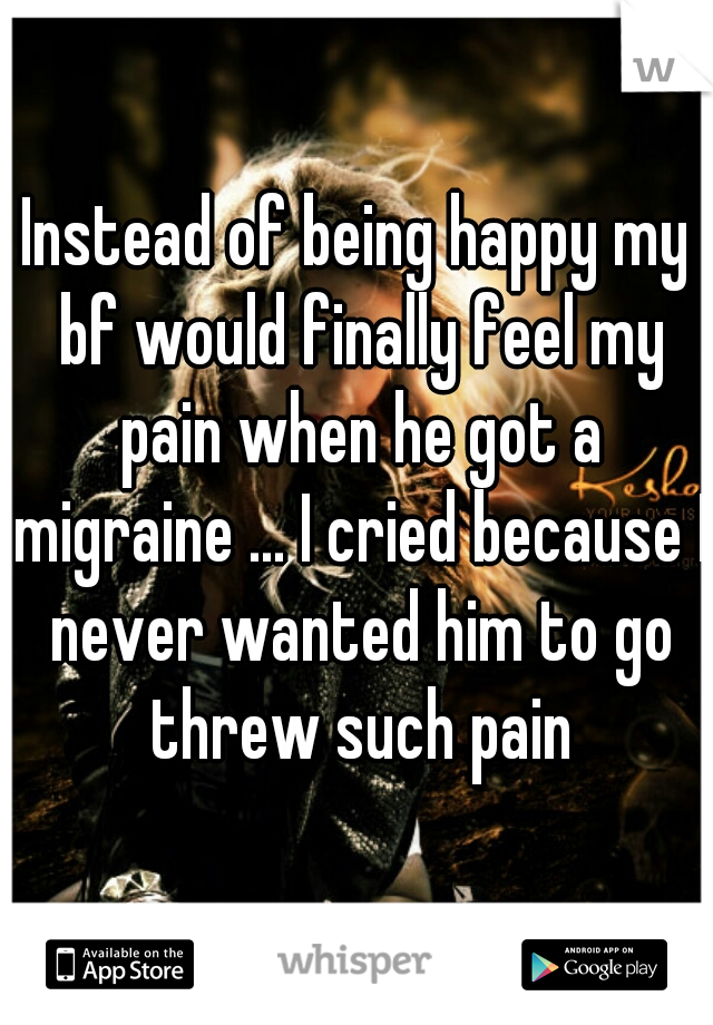 Instead of being happy my bf would finally feel my pain when he got a migraine ... I cried because I never wanted him to go threw such pain