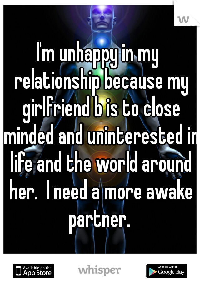I'm unhappy in my  relationship because my girlfriend b is to close minded and uninterested in life and the world around her.  I need a more awake partner. 