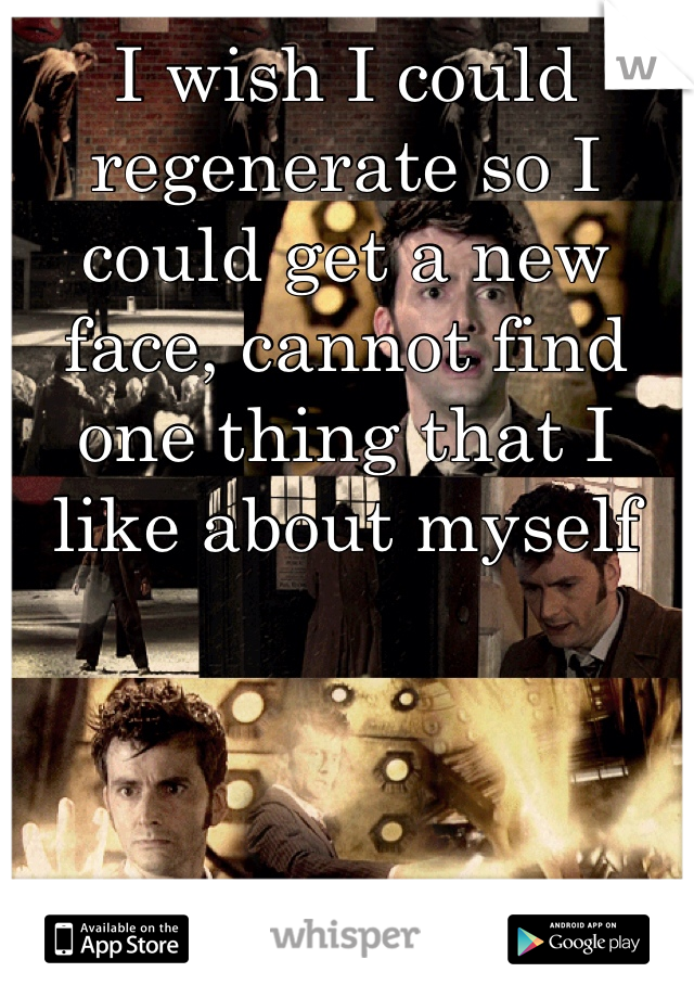 I wish I could regenerate so I could get a new face, cannot find one thing that I like about myself 
