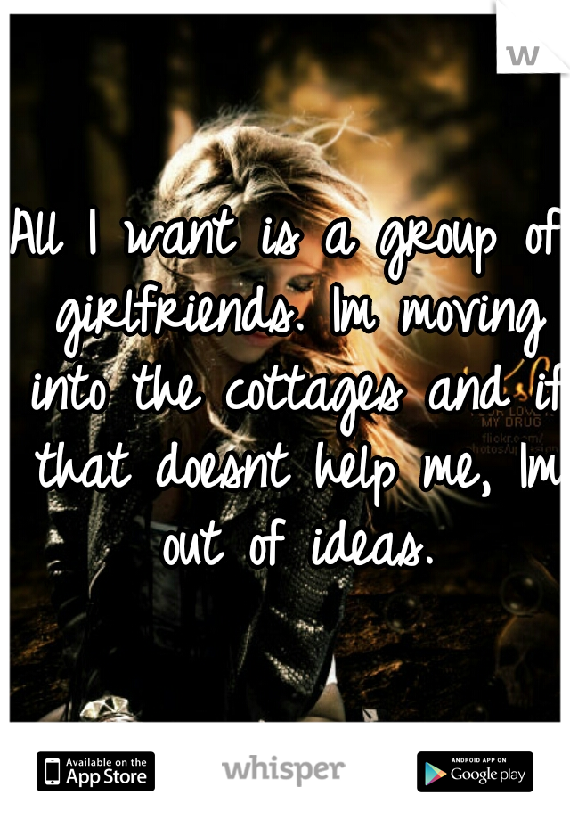 All I want is a group of girlfriends. Im moving into the cottages and if that doesnt help me, Im out of ideas.