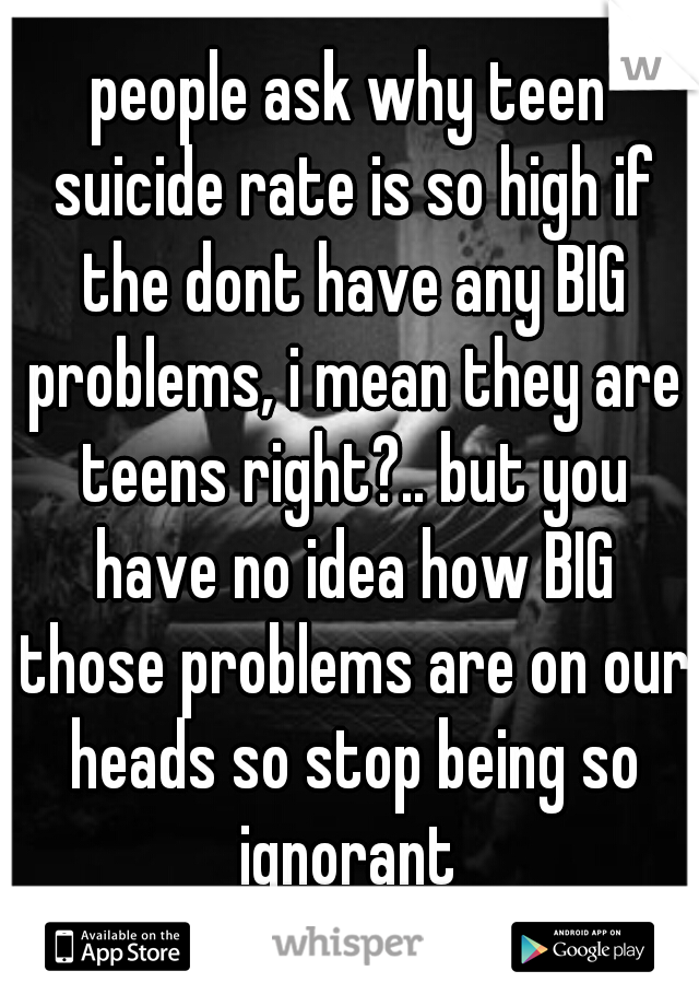 people ask why teen suicide rate is so high if the dont have any BIG problems, i mean they are teens right?.. but you have no idea how BIG those problems are on our heads so stop being so ignorant 