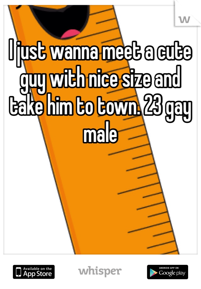 I just wanna meet a cute guy with nice size and take him to town. 23 gay male