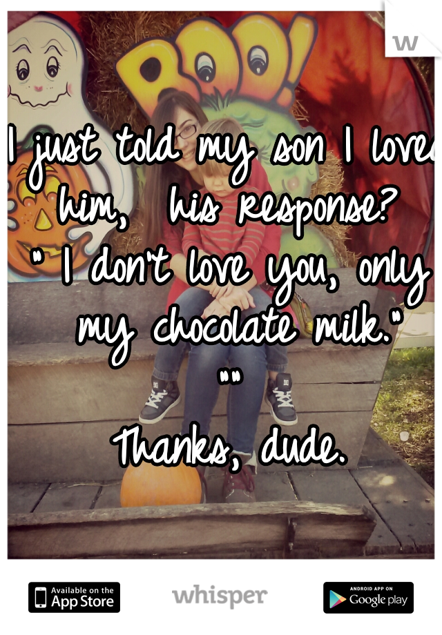 I just told my son I loved him,  his response? 
" I don't love you, only my chocolate milk."
""

Thanks, dude.
 