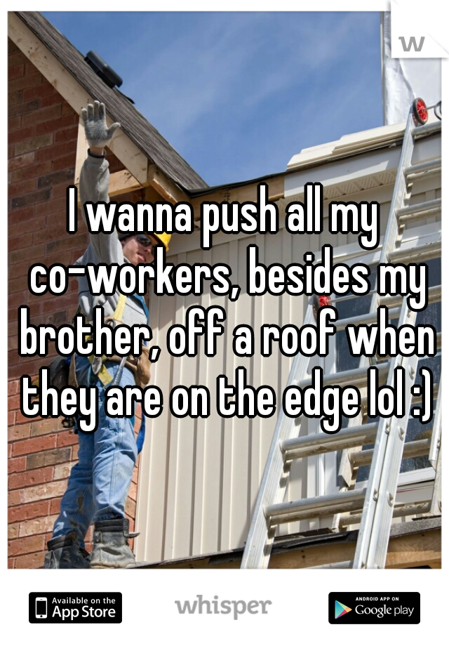 I wanna push all my co-workers, besides my brother, off a roof when they are on the edge lol :)