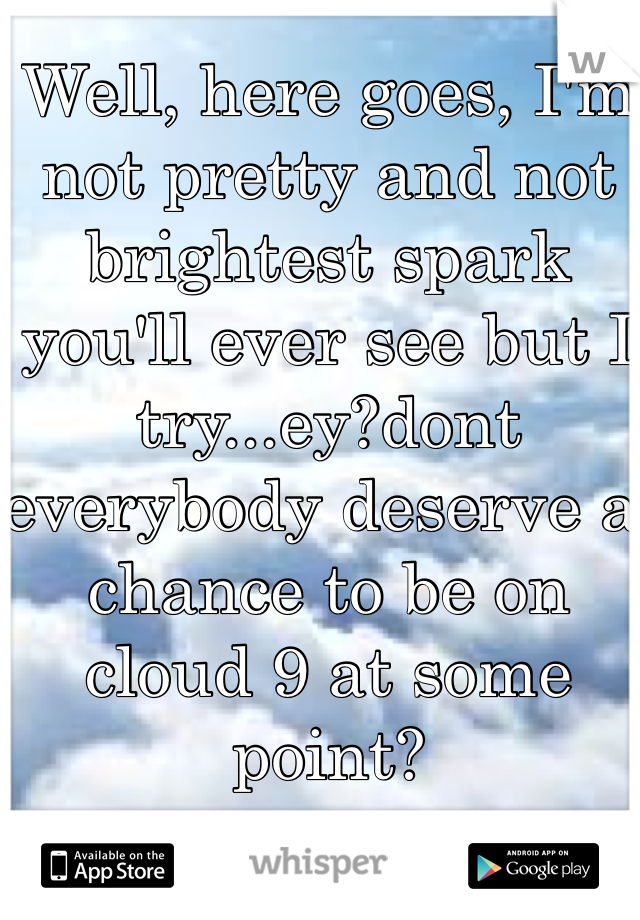 Well, here goes, I'm not pretty and not brightest spark you'll ever see but I try...ey?dont everybody deserve a chance to be on cloud 9 at some point? 