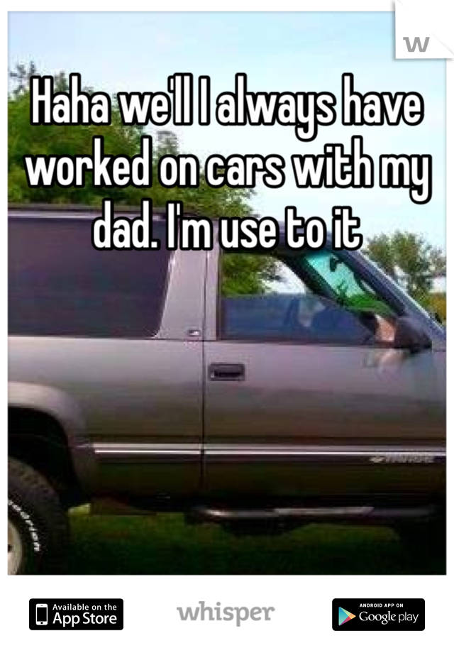 Haha we'll I always have worked on cars with my dad. I'm use to it 