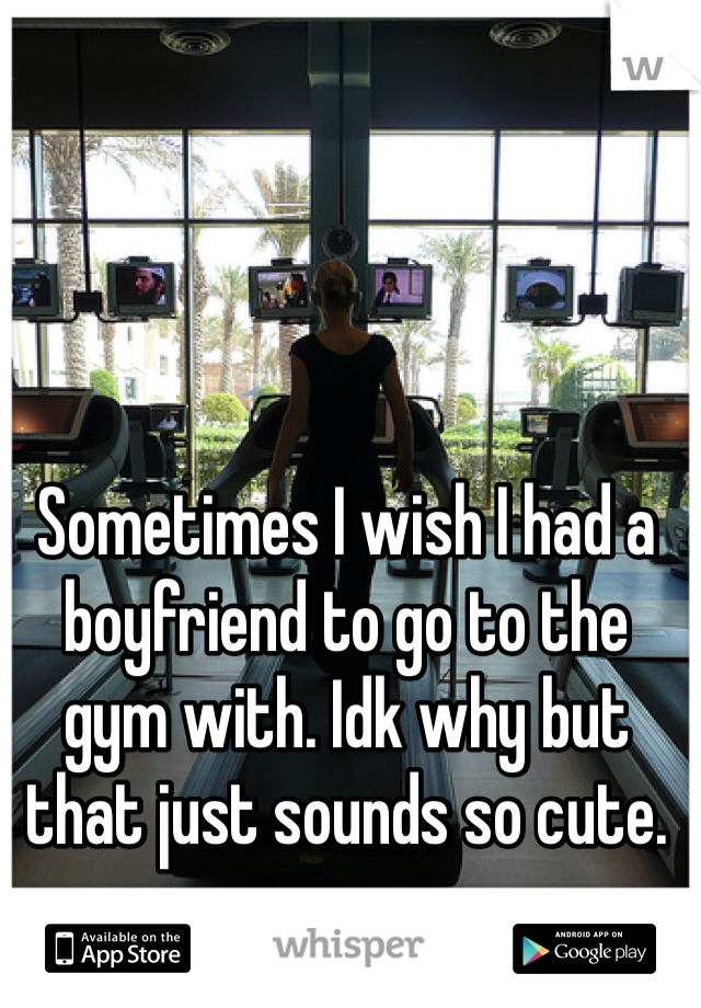 Sometimes I wish I had a boyfriend to go to the gym with. Idk why but that just sounds so cute. 