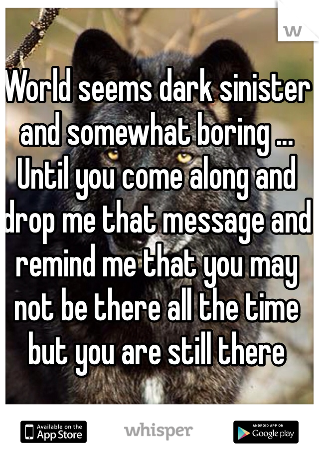 World seems dark sinister and somewhat boring ... Until you come along and drop me that message and remind me that you may not be there all the time but you are still there 