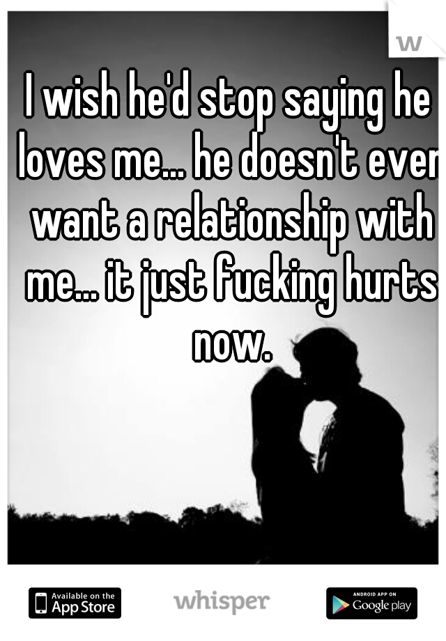 I wish he'd stop saying he loves me... he doesn't even want a relationship with me... it just fucking hurts now.