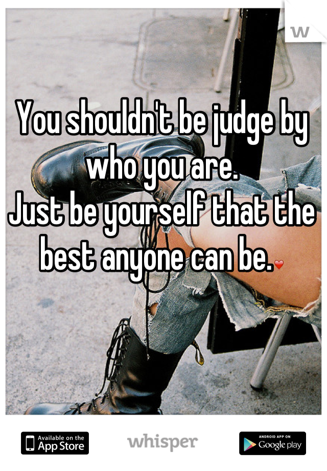 You shouldn't be judge by who you are.
Just be yourself that the best anyone can be.❤