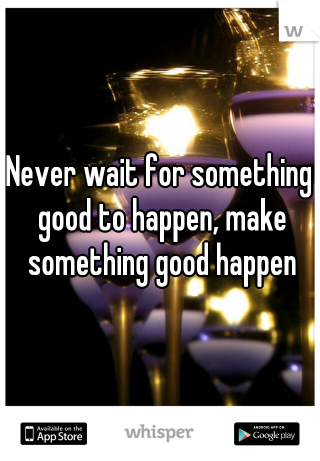 Never wait for something good to happen, make something good happen