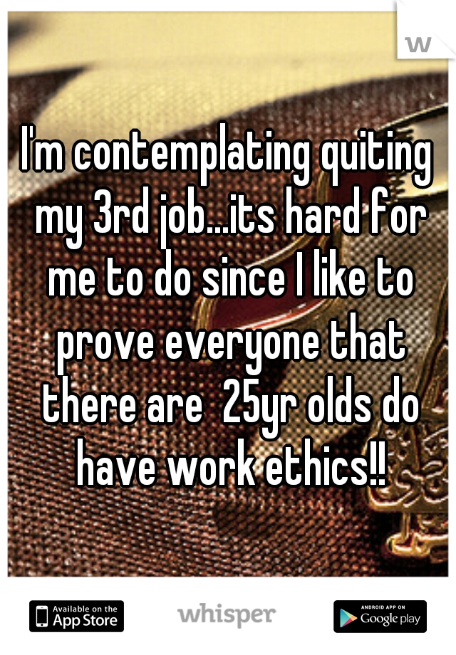 I'm contemplating quiting my 3rd job...its hard for me to do since I like to prove everyone that there are  25yr olds do have work ethics!!