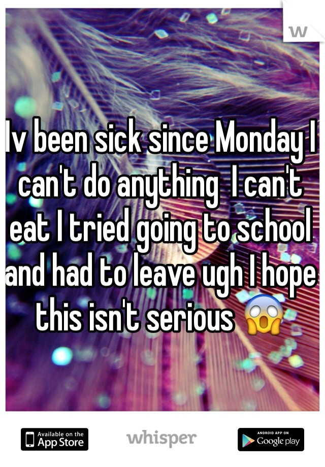 Iv been sick since Monday I can't do anything  I can't eat I tried going to school and had to leave ugh I hope this isn't serious 😱