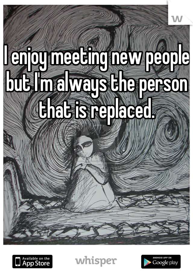 I enjoy meeting new people but I'm always the person that is replaced.