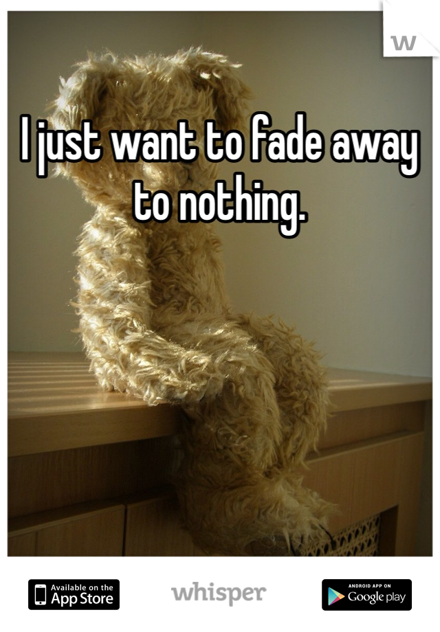 I just want to fade away to nothing. 

