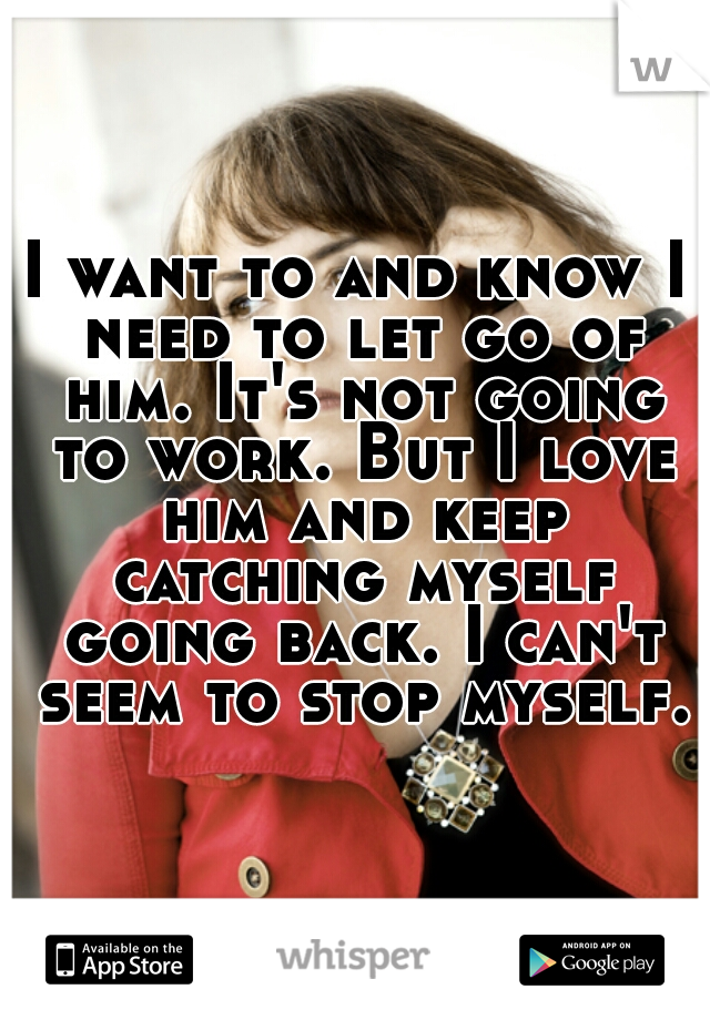 I want to and know I need to let go of him. It's not going to work. But I love him and keep catching myself going back. I can't seem to stop myself.