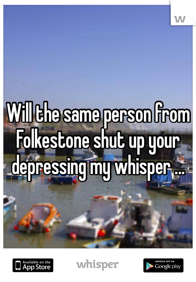 Will the same person from Folkestone shut up your depressing my whisper ...