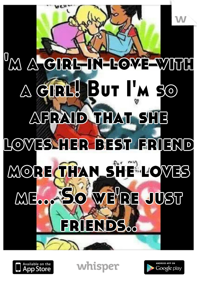 I'm a girl in love with a girl! But I'm so afraid that she loves her best friend more than she loves me... So we're just friends... 