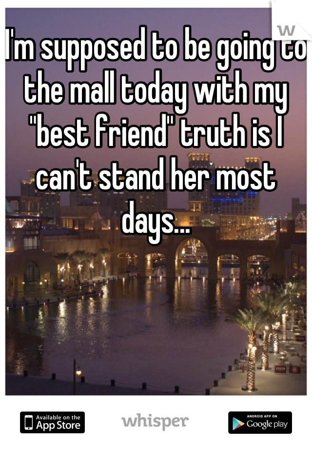 I'm supposed to be going to the mall today with my "best friend" truth is I can't stand her most days...