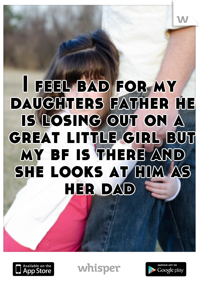 I feel bad for my daughters father he is losing out on a great little girl but my bf is there and she looks at him as her dad 