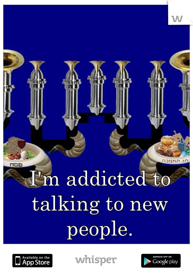 I'm addicted to talking to new people. 