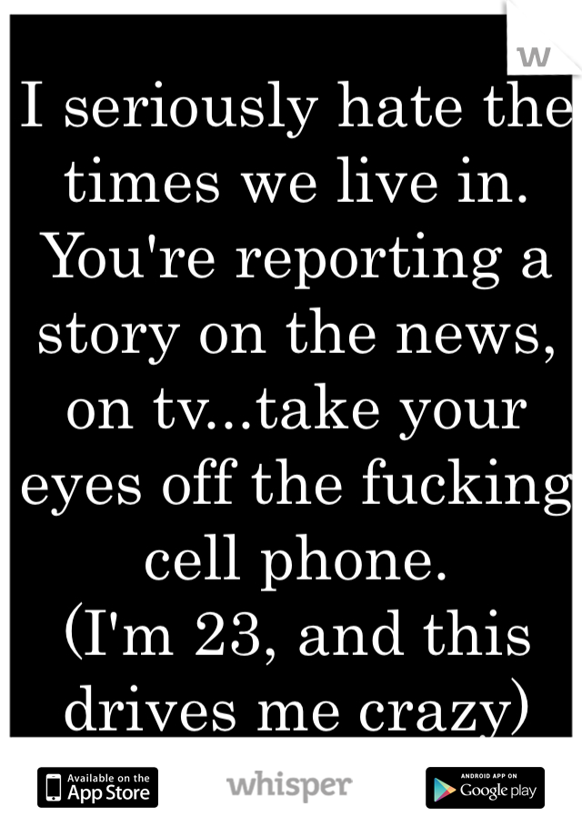 I seriously hate the times we live in. 
You're reporting a story on the news, on tv...take your eyes off the fucking cell phone. 
(I'm 23, and this drives me crazy)