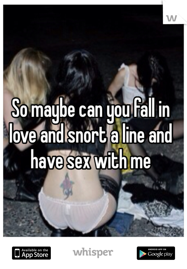 So maybe can you fall in love and snort a line and have sex with me 