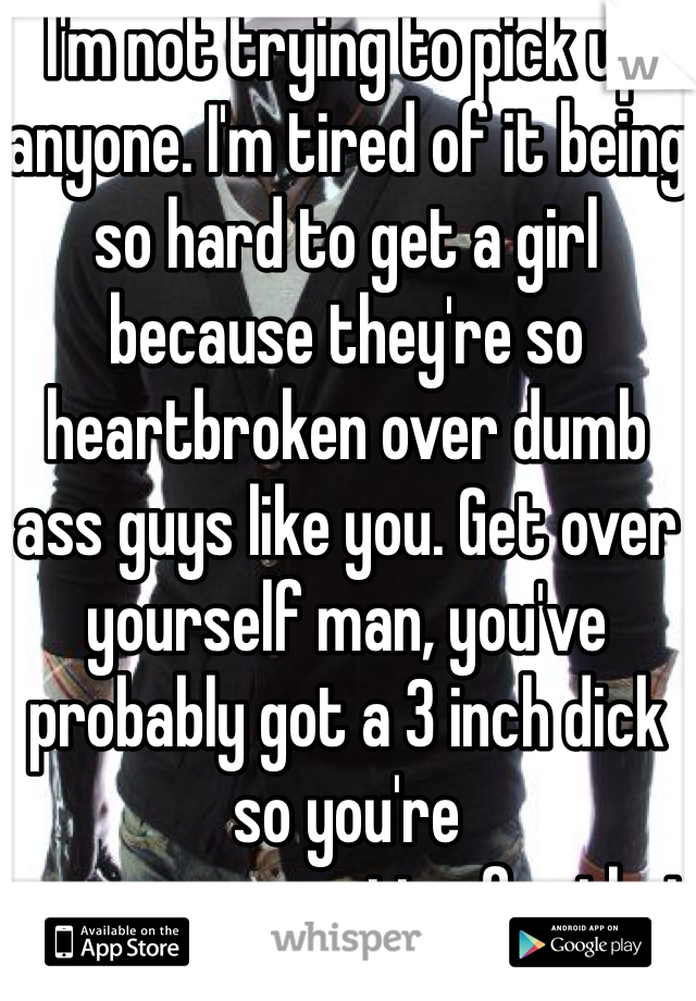 I'm not trying to pick up anyone. I'm tired of it being so hard to get a girl because they're so heartbroken over dumb ass guys like you. Get over yourself man, you've probably got a 3 inch dick so you're overcompensating for that with all this douchebaggery. 