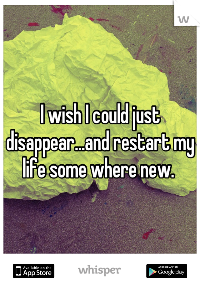 I wish I could just disappear...and restart my life some where new. 