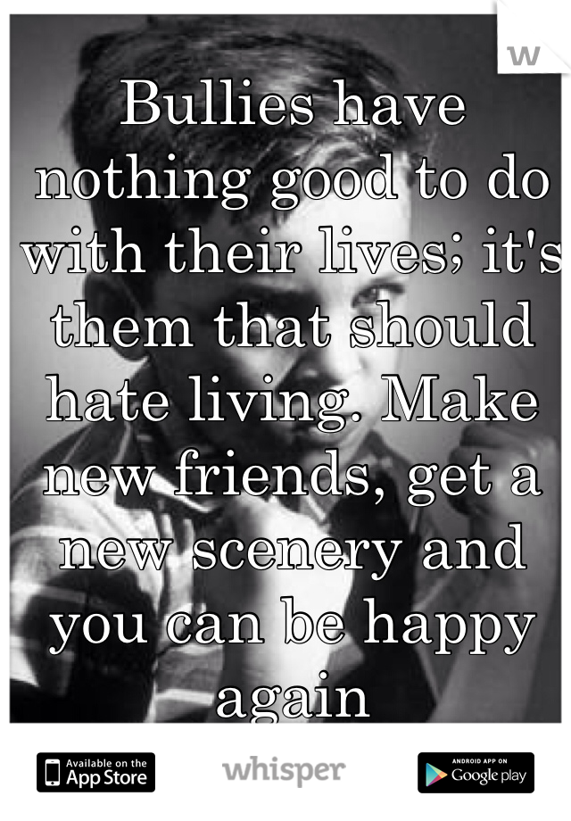 Bullies have nothing good to do with their lives; it's them that should hate living. Make new friends, get a new scenery and you can be happy again 