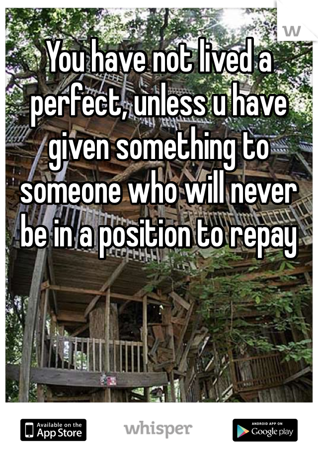 You have not lived a perfect, unless u have given something to someone who will never be in a position to repay