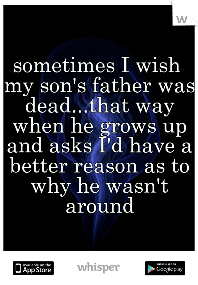 sometimes I wish my son's father was dead...that way when he grows up and asks I'd have a better reason as to why he wasn't around