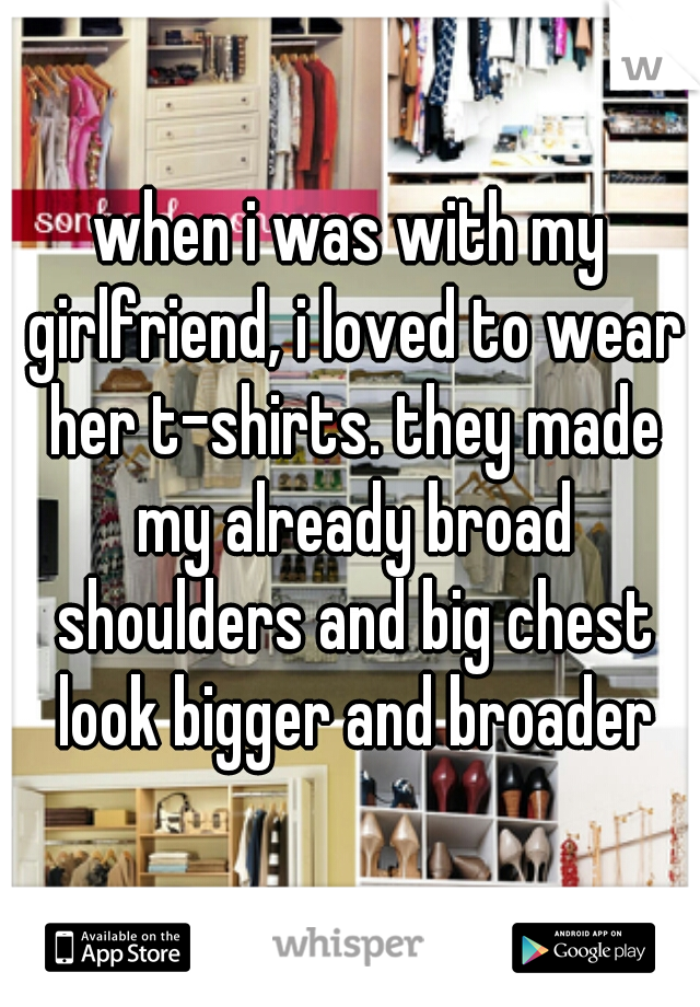 when i was with my girlfriend, i loved to wear her t-shirts. they made my already broad shoulders and big chest look bigger and broader