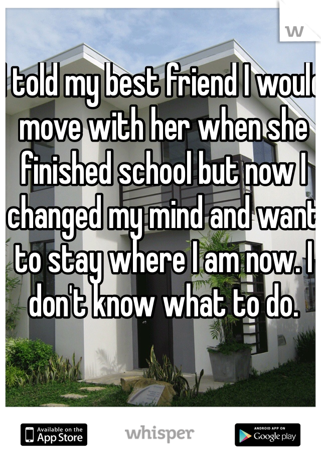 I told my best friend I would move with her when she finished school but now I changed my mind and want to stay where I am now. I don't know what to do.