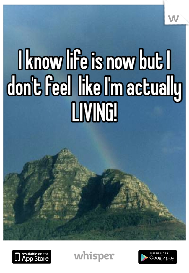I know life is now but I don't feel  like I'm actually LIVING!