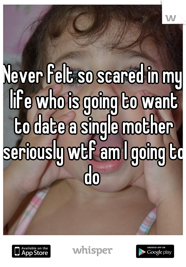 Never felt so scared in my life who is going to want to date a single mother seriously wtf am I going to do 