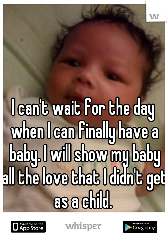 I can't wait for the day when I can finally have a baby. I will show my baby all the love that I didn't get as a child. 
