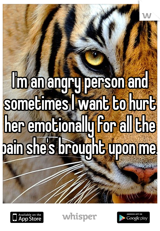 I'm an angry person and sometimes I want to hurt her emotionally for all the pain she's brought upon me. 