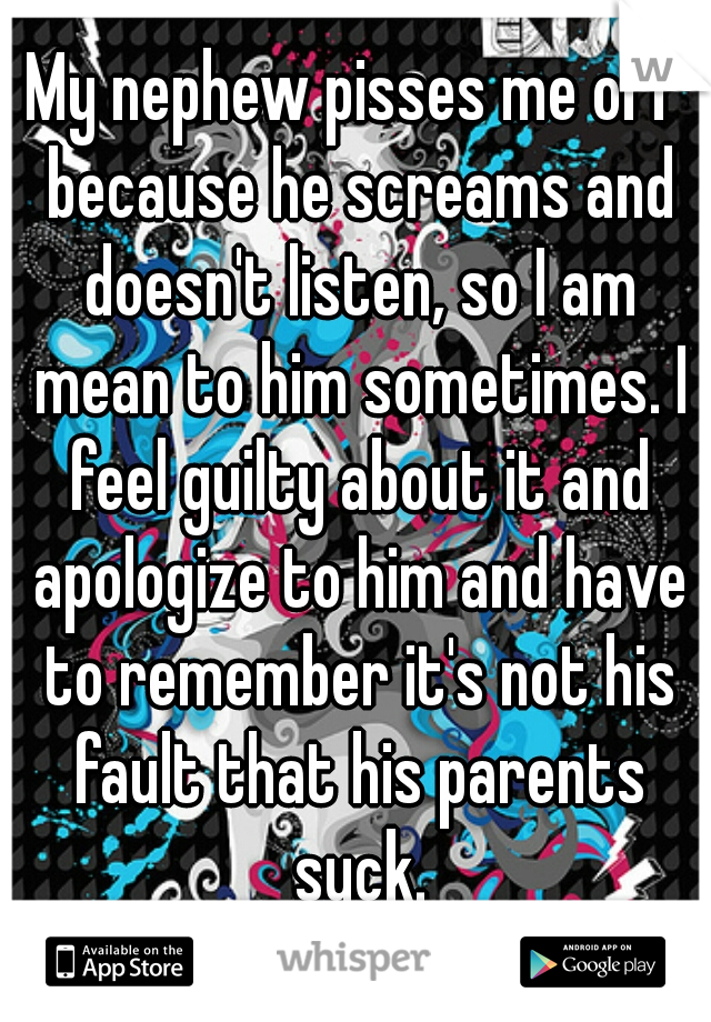 My nephew pisses me off because he screams and doesn't listen, so I am mean to him sometimes. I feel guilty about it and apologize to him and have to remember it's not his fault that his parents suck.