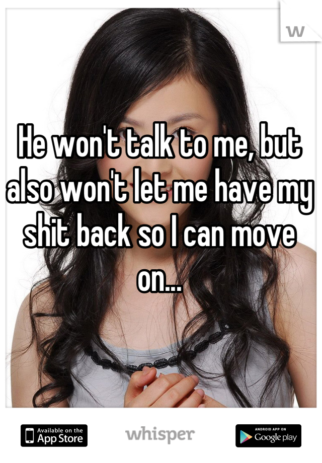 He won't talk to me, but also won't let me have my shit back so I can move on...