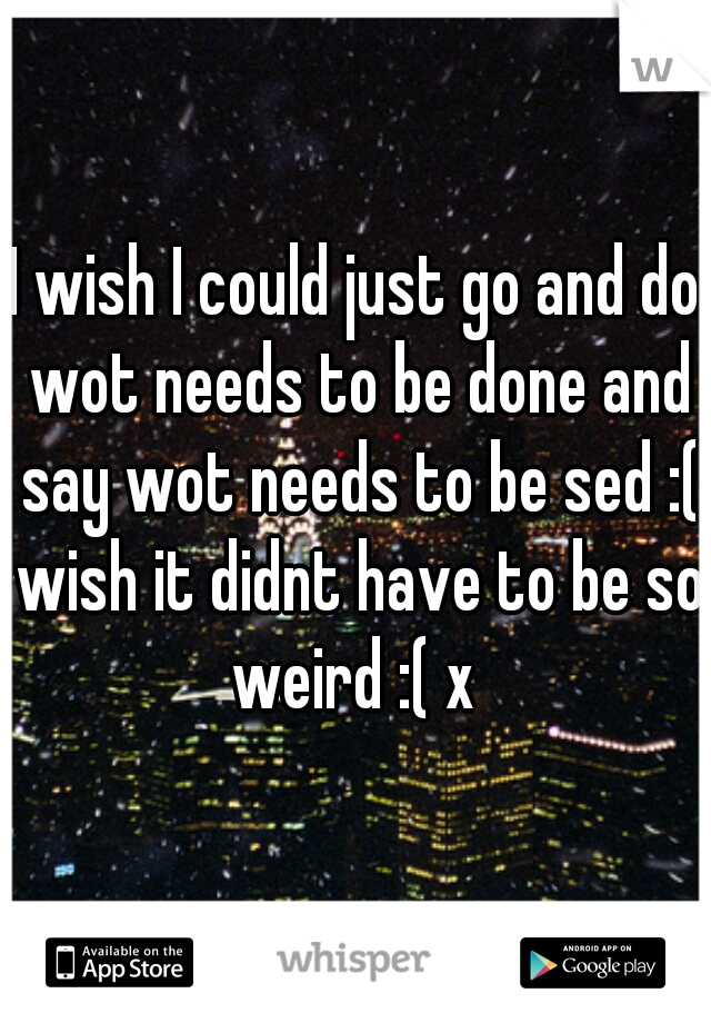 I wish I could just go and do wot needs to be done and say wot needs to be sed :( wish it didnt have to be so weird :( x 