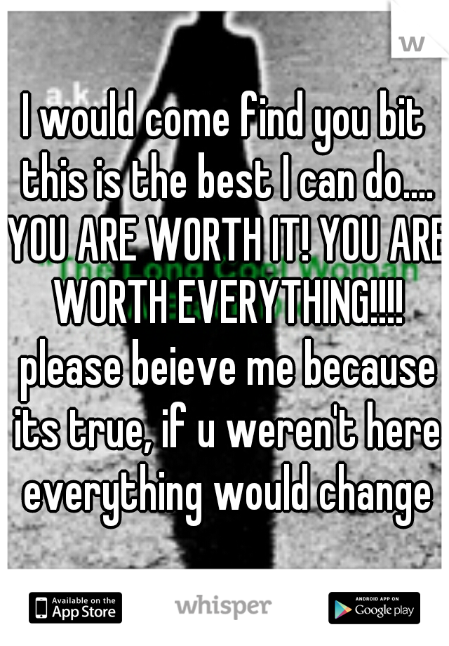 I would come find you bit this is the best I can do.... YOU ARE WORTH IT! YOU ARE WORTH EVERYTHING!!!! please beieve me because its true, if u weren't here everything would change