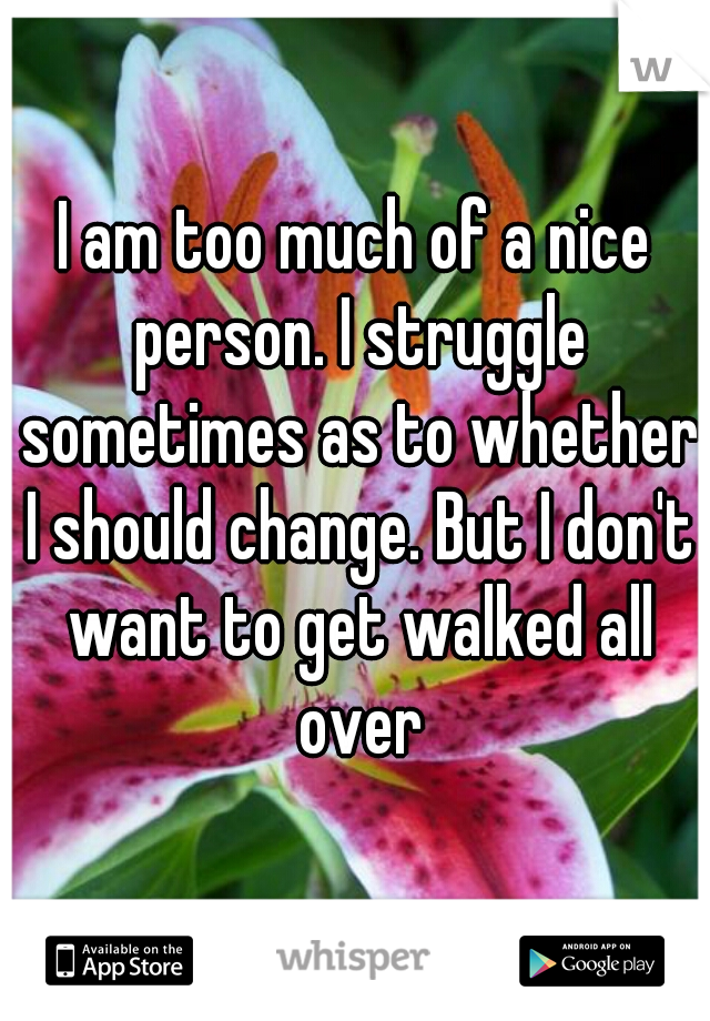I am too much of a nice person. I struggle sometimes as to whether I should change. But I don't want to get walked all over