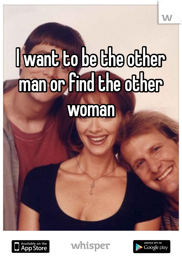 I want to be the other man or find the other woman