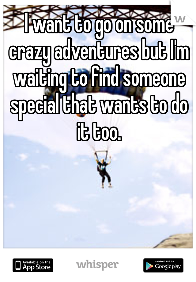I want to go on some crazy adventures but I'm waiting to find someone special that wants to do it too. 