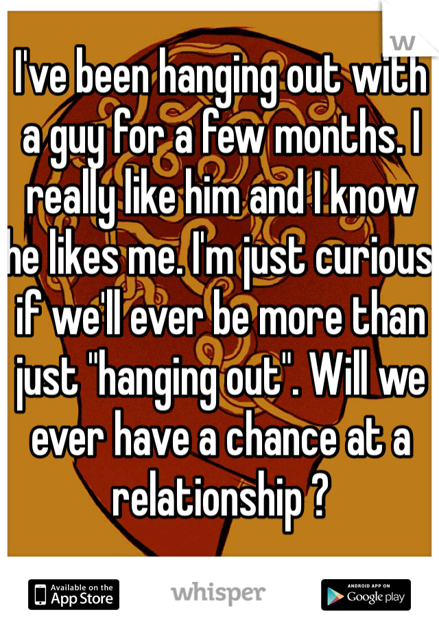 I've been hanging out with a guy for a few months. I really like him and I know he likes me. I'm just curious if we'll ever be more than just "hanging out". Will we ever have a chance at a relationship ? 