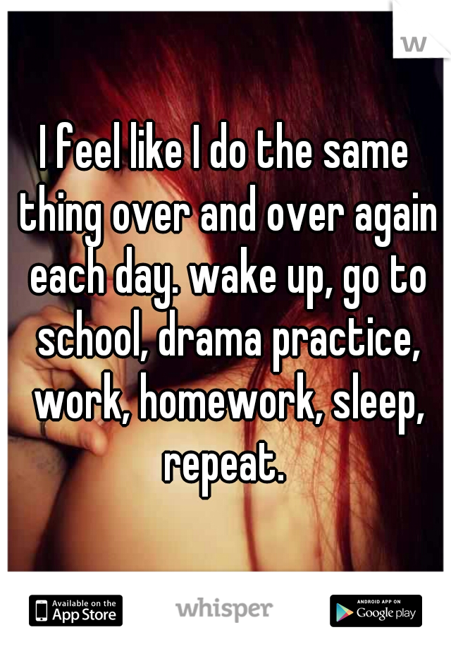 I feel like I do the same thing over and over again each day. wake up, go to school, drama practice, work, homework, sleep, repeat. 