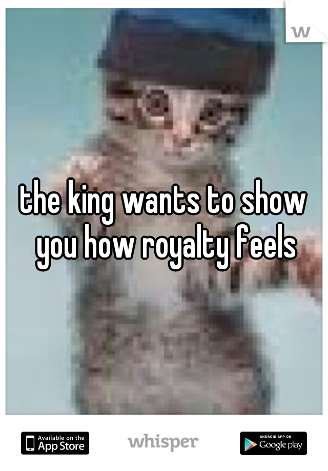 the king wants to show you how royalty feels