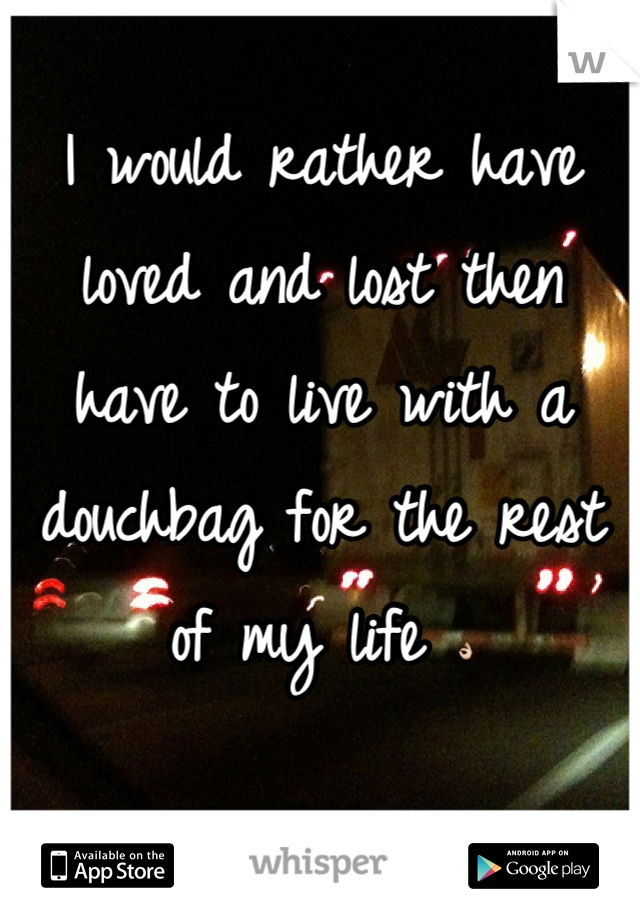 I would rather have loved and lost then have to live with a douchbag for the rest of my life 👌